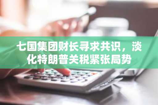 七国集团财长寻求共识，淡化特朗普关税紧张局势