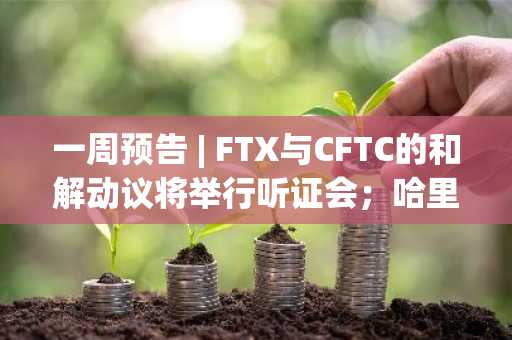 一周预告 | FTX与CFTC的和解动议将举行听证会；哈里斯竞选团队、白宫官员与加密行业领袖拟共同讨论数字资产政策