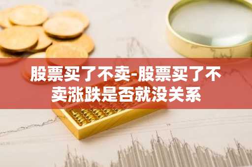 股票买了不卖-股票买了不卖涨跌是否就没关系