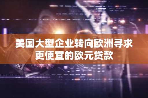 美国大型企业转向欧洲寻求更便宜的欧元贷款