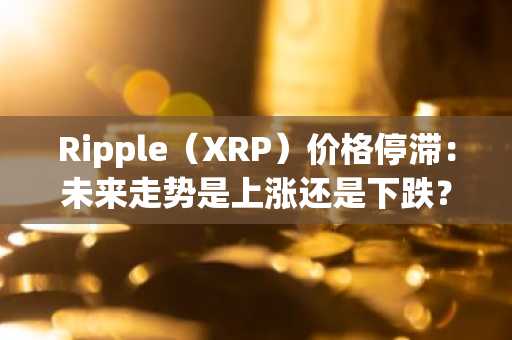 Ripple（XRP）价格停滞：未来走势是上涨还是下跌？
