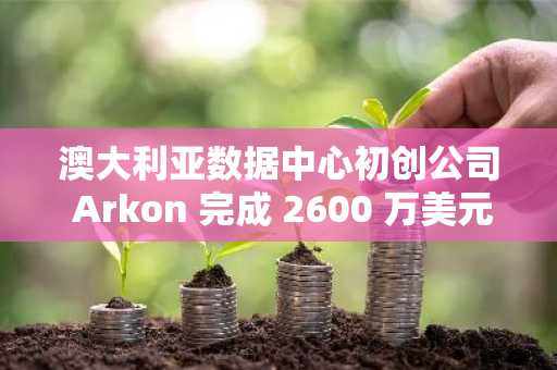 澳大利亚数据中心初创公司 Arkon 完成 2600 万美元新一轮融资