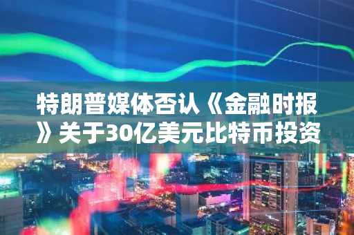 特朗普媒体否认《金融时报》关于30亿美元比特币投资计划的报道