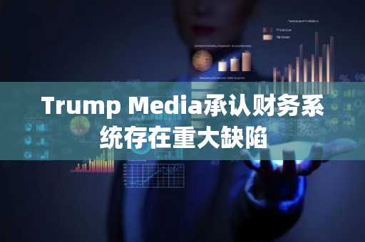 Trump Media承认财务系统存在重大缺陷