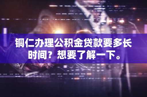 铜仁办理公积金贷款要多长时间？想要了解一下。