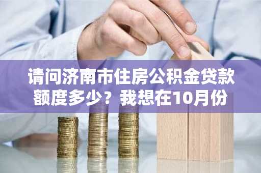 请问济南市住房公积金贷款额度多少？我想在10月份买房。