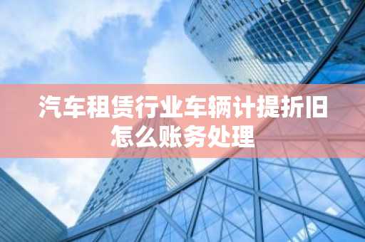汽车租赁行业车辆计提折旧怎么账务处理