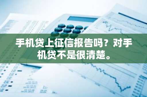 手机贷上征信报告吗？对手机贷不是很清楚。