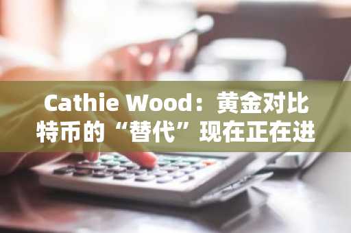 Cathie Wood：黄金对比特币的“替代”现在正在进行中