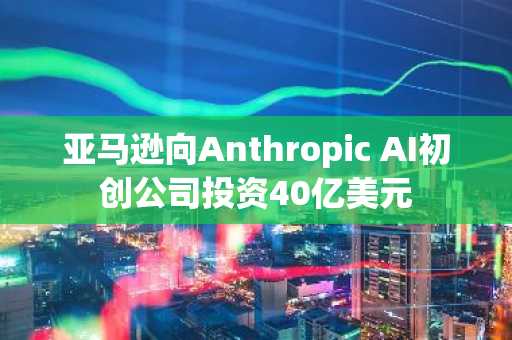 亚马逊向Anthropic AI初创公司投资40亿美元
