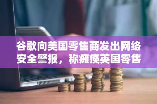 谷歌向美国零售商发出网络安全警报，称瘫痪英国零售商的黑客正将目标转向美国商店