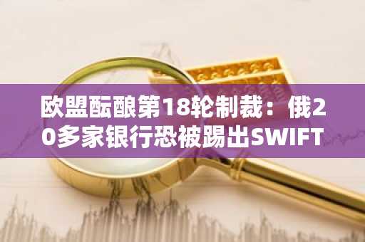 欧盟酝酿第18轮制裁：俄20多家银行恐被踢出SWIFT！