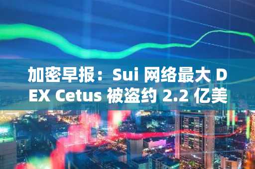 加密早报：Sui 网络最大 DEX Cetus 被盗约 2.2 亿美元，Kraken 将提供超过 50 种代币化股票和 ETF