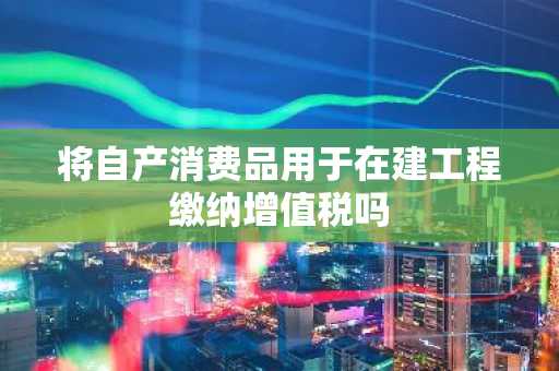将自产消费品用于在建工程缴纳增值税吗