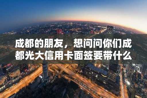 成都的朋友，想问问你们成都光大信用卡面签要带什么啊，要注意什么？