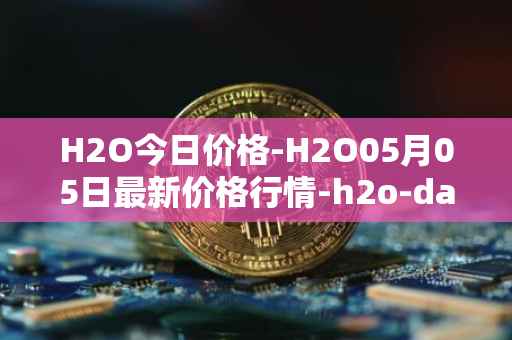 H2O今日价格-H2O05月05日最新价格行情-h2o-dao最新走势消息