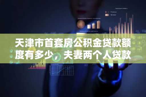 天津市首套房公积金贷款额度有多少，夫妻两个人贷款会多多少