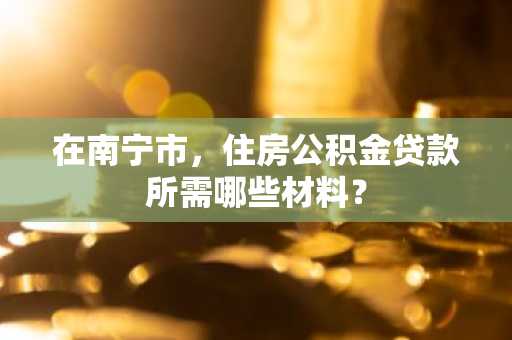 在南宁市，住房公积金贷款所需哪些材料？
