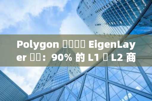 Polygon 資訊長評 EigenLayer 爭議：90% 的 L1 與 L2 商務團隊都會索取額度