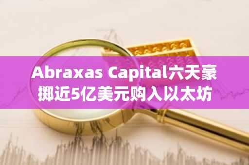 Abraxas Capital六天豪掷近5亿美元购入以太坊