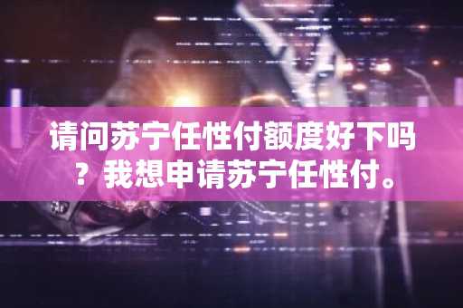 请问苏宁任性付额度好下吗？我想申请苏宁任性付。