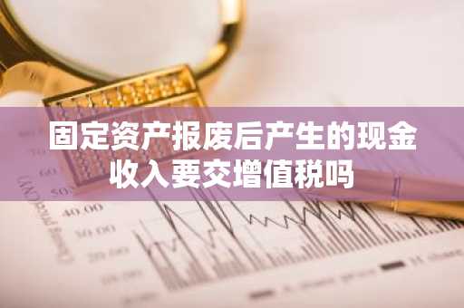 固定资产报废后产生的现金收入要交增值税吗