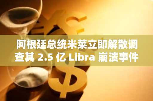 阿根廷总统米莱立即解散调查其 2.5 亿 Libra 崩溃事件的部门