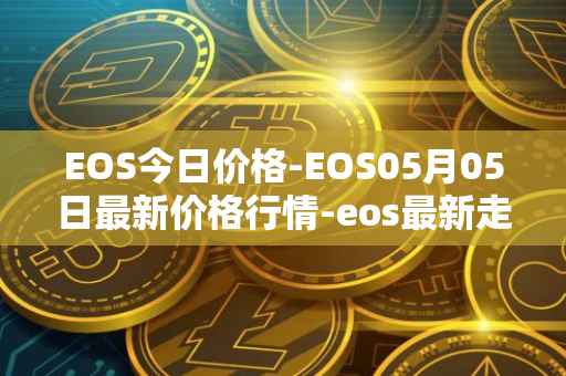 EOS今日价格-EOS05月05日最新价格行情-eos最新走势消息