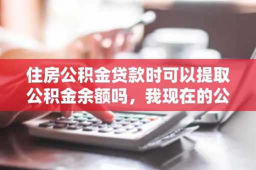 住房公积金贷款时可以提取公积金余额吗，我现在的公积金不少想用掉