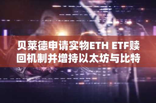 贝莱德申请实物ETH ETF赎回机制并增持以太坊与比特币
