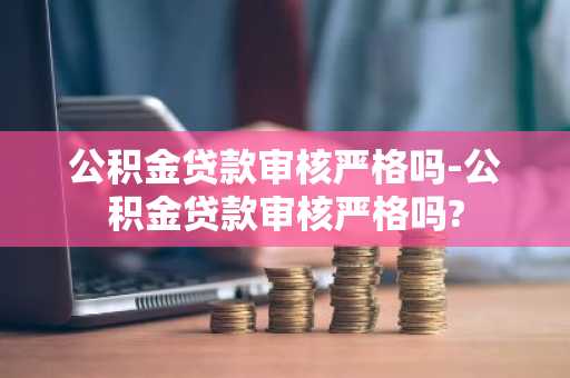 公积金贷款审核严格吗-公积金贷款审核严格吗?