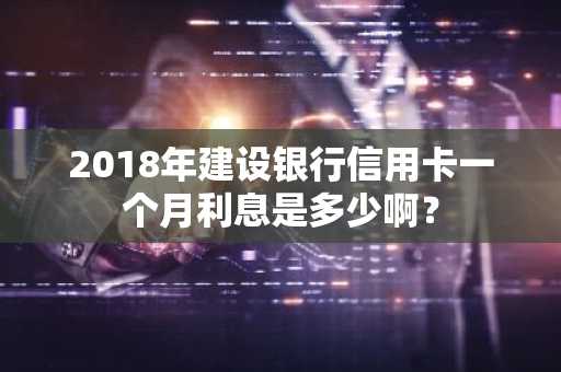 2018年建设银行信用卡一个月利息是多少啊？