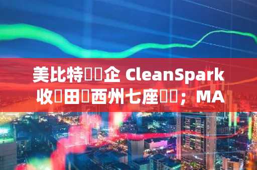美比特幣礦企 CleanSpark 收購田納西州七座礦場；MARA 比特幣持倉增至 2.62 萬顆