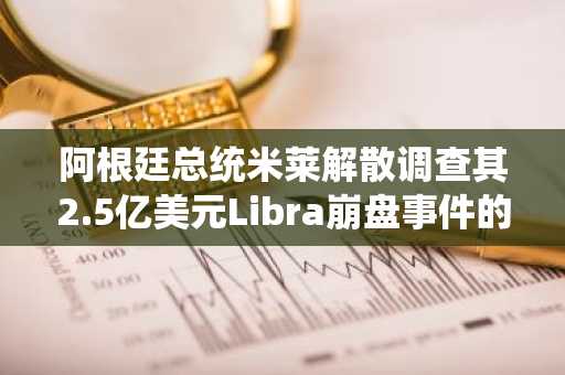 阿根廷总统米莱解散调查其2.5亿美元Libra崩盘事件的特别部门