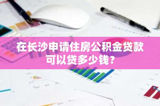在长沙申请住房公积金贷款可以贷多少钱？