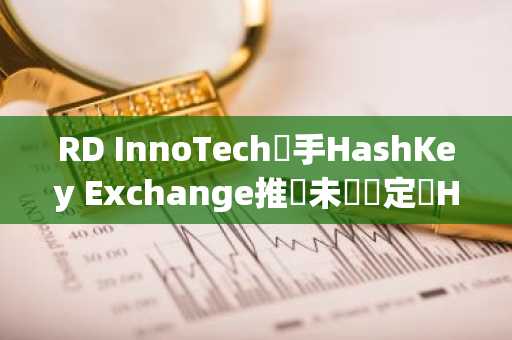RD InnoTech攜手HashKey Exchange推動未來穩定幣HKDR發行，加速跨境支付佈局