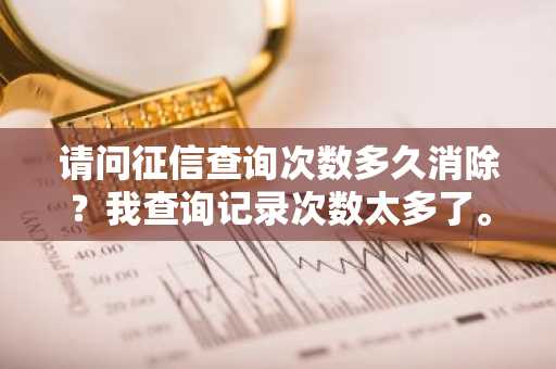 请问征信查询次数多久消除？我查询记录次数太多了。