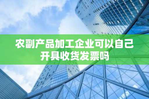 农副产品加工企业可以自己开具收货发票吗