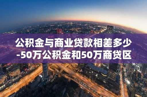 公积金与商业贷款相差多少-50万公积金和50万商贷区别