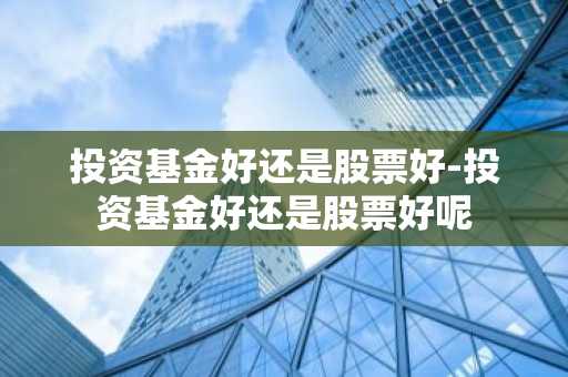 投资基金好还是股票好-投资基金好还是股票好呢