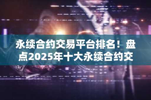 永续合约交易平台排名！盘点2025年十大永续合约交易平台