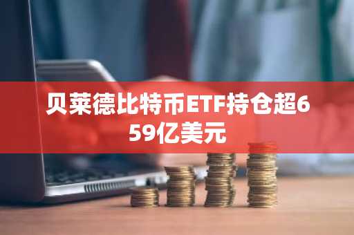 贝莱德比特币ETF持仓超659亿美元