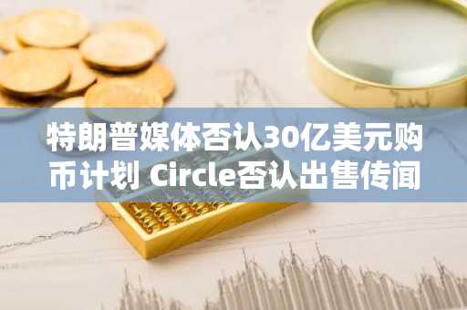 特朗普媒体否认30亿美元购币计划 Circle否认出售传闻
