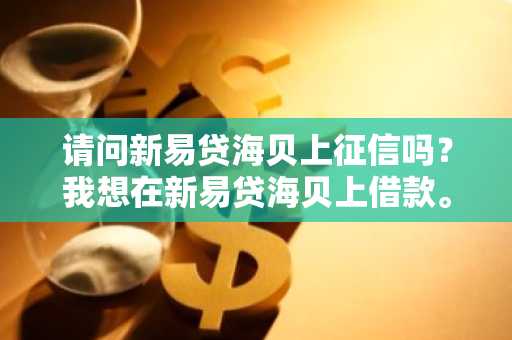 请问新易贷海贝上征信吗？我想在新易贷海贝上借款。