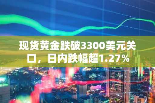 现货黄金跌破3300美元关口，日内跌幅超1.27%