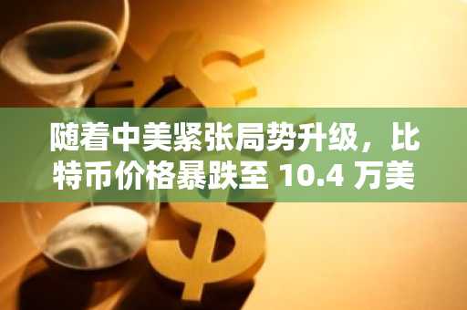 随着中美紧张局势升级，比特币价格暴跌至 10.4 万美元