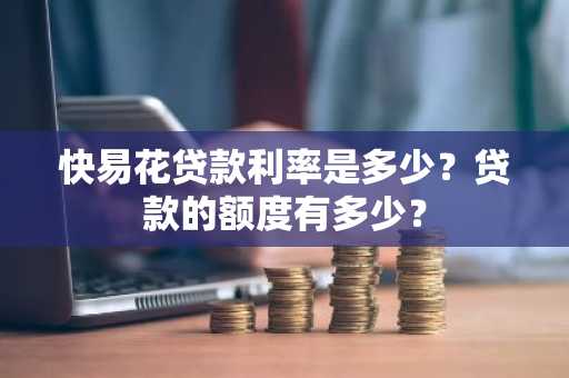 快易花贷款利率是多少？贷款的额度有多少？