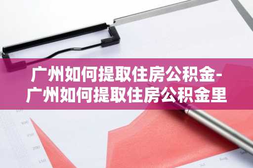 广州如何提取住房公积金-广州如何提取住房公积金里的钱