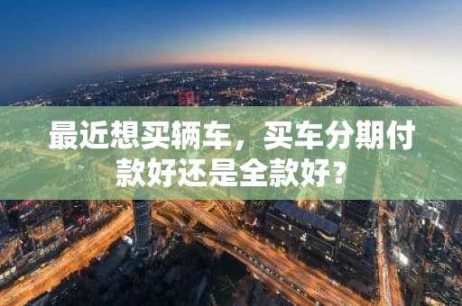 最近想买辆车，买车分期付款好还是全款好？