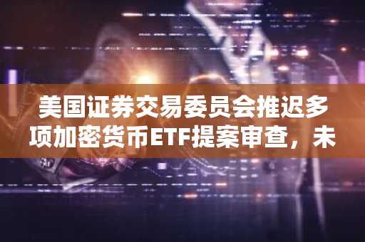 美国证券交易委员会推迟多项加密货币ETF提案审查，未来批准仍有可能